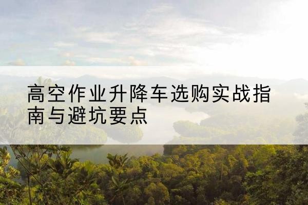 达拉特旗升降车怎么选-高空作业升降车选购实战指南与避坑要点