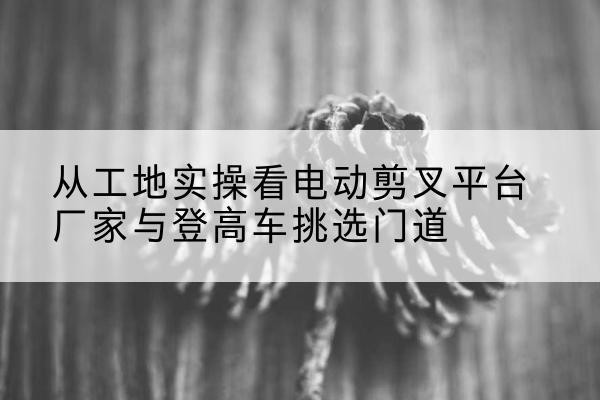 达拉特旗电动剪叉升降平台厂家-从工地实操看电动剪叉平台厂家与登高车挑选门道