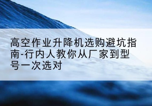达拉特旗升降平台厂家-高空作业升降机选购避坑指南-行内人教你从厂家到型号一次选对