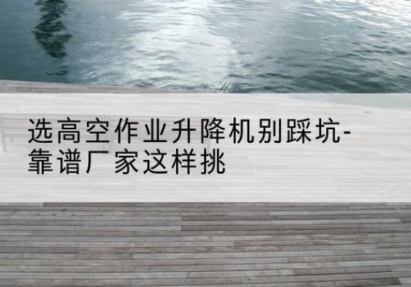 达拉特旗剪叉式升降机厂家-选高空作业升降机别踩坑-靠谱厂家这样挑