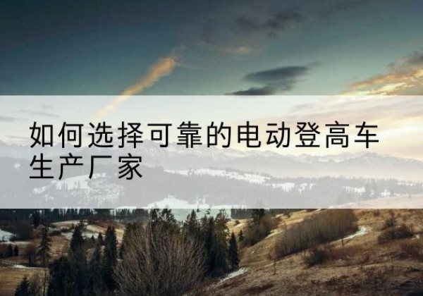 达拉特旗电动登高车厂家-如何选择可靠的电动登高车生产厂家
