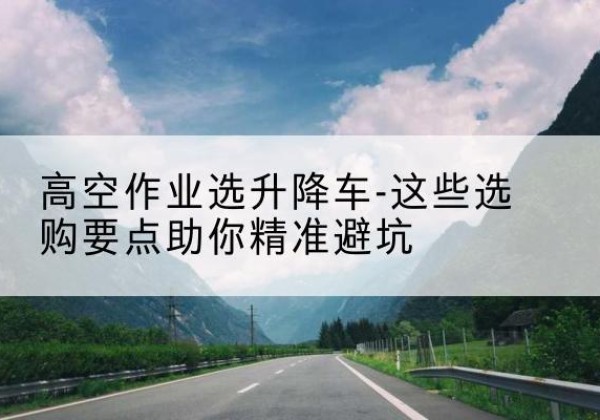 达拉特旗升降车厂家-高空作业选升降车-这些选购要点助你*避坑